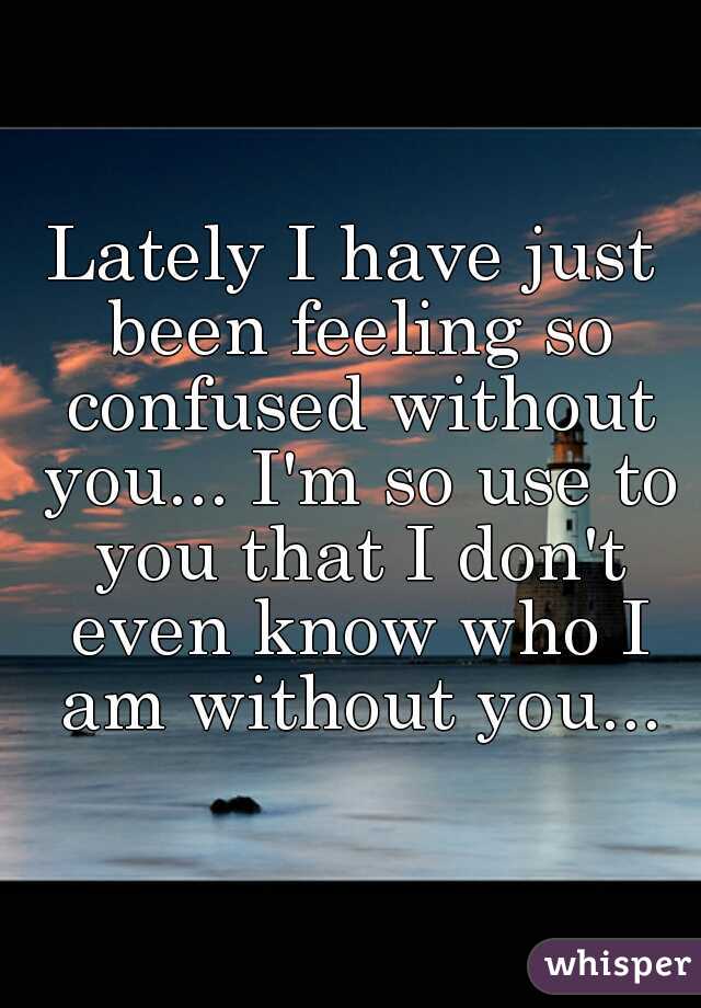 Lately I have just been feeling so confused without you... I'm so use to you that I don't even know who I am without you...