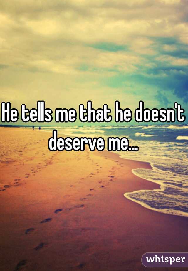 He tells me that he doesn't deserve me... 