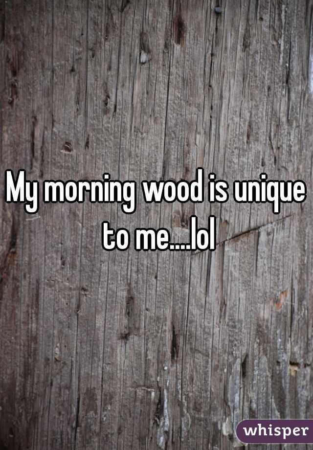 My morning wood is unique to me....lol