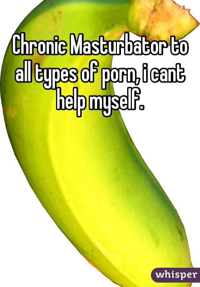Chronic Masturbator to all types of porn, i cant help myself.