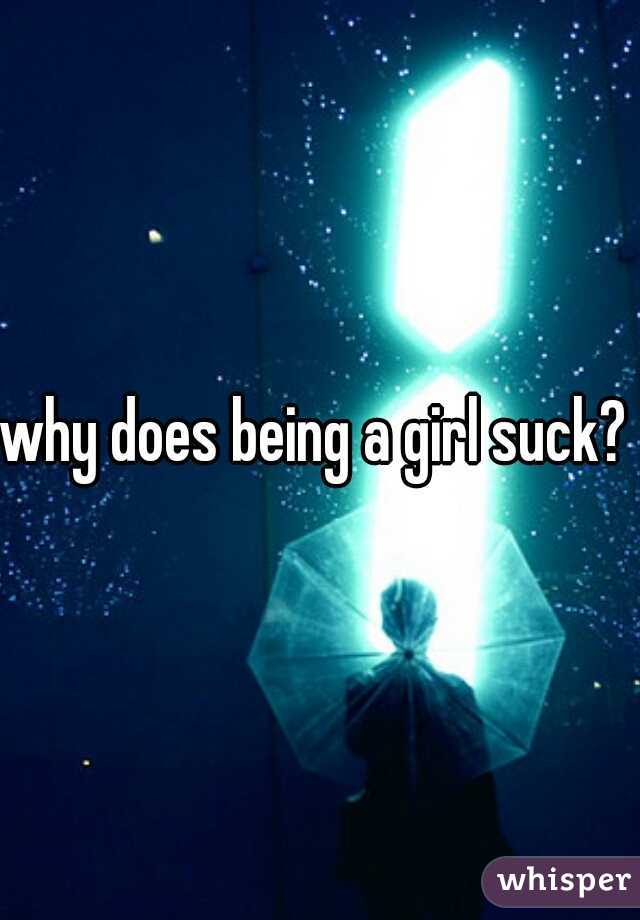 why does being a girl suck? 