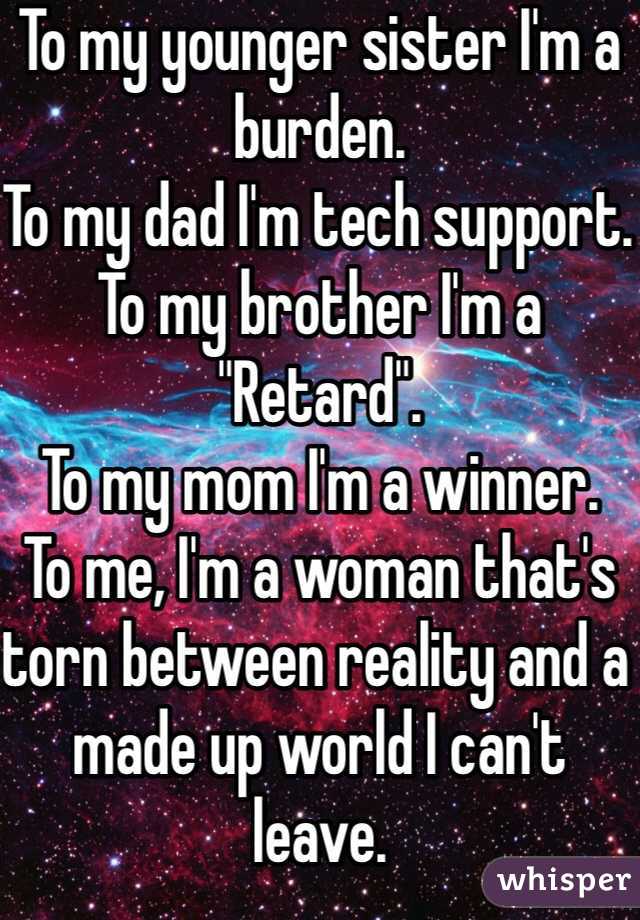 To my younger sister I'm a burden. 
To my dad I'm tech support. 
To my brother I'm a "Retard". 
To my mom I'm a winner. 
To me, I'm a woman that's torn between reality and a made up world I can't leave. 