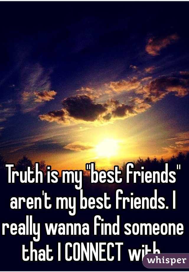 Truth is my "best friends" aren't my best friends. I really wanna find someone that I CONNECT with.