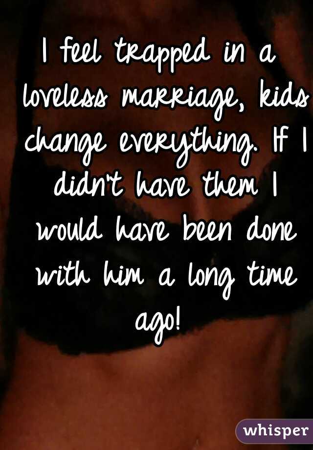 I feel trapped in a loveless marriage, kids change everything. If I didn't have them I would have been done with him a long time ago! 