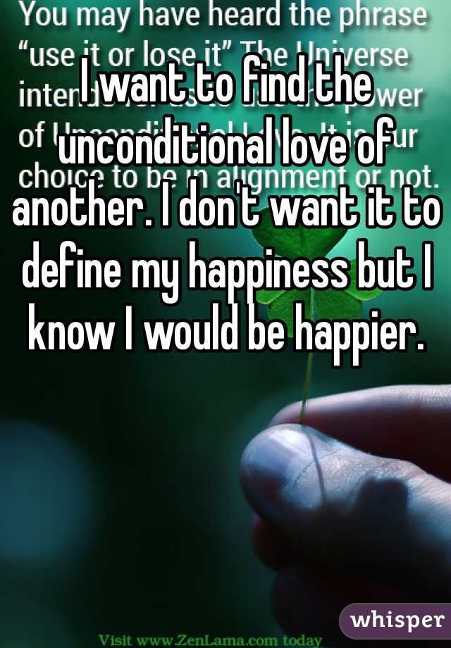 I want to find the unconditional love of another. I don't want it to define my happiness but I know I would be happier. 