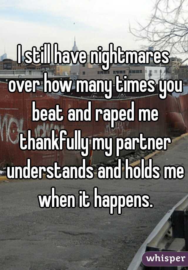 I still have nightmares over how many times you beat and raped me thankfully my partner understands and holds me when it happens.