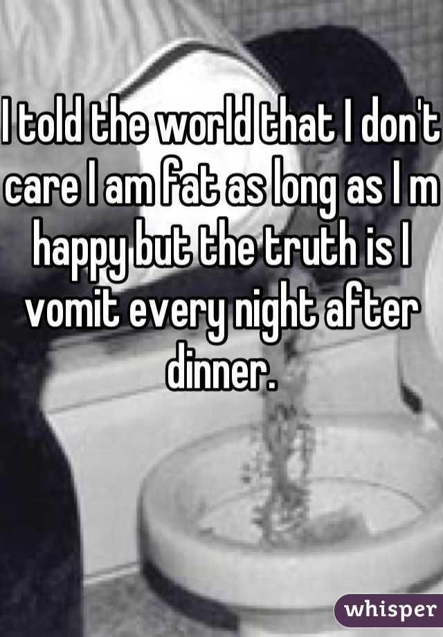 I told the world that I don't care I am fat as long as I m happy but the truth is I vomit every night after dinner.