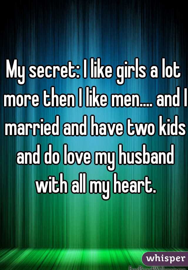 My secret: I like girls a lot more then I like men.... and I married and have two kids and do love my husband with all my heart.