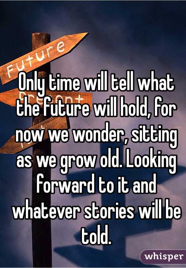 Only time will tell what the future will hold, for now we wonder, sitting as we grow old. Looking forward to it and whatever stories will be told.