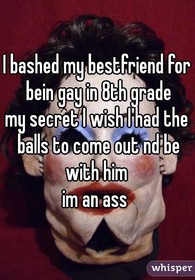 I bashed my bestfriend for bein gay in 8th grade
my secret I wish I had the balls to come out nd be with him 
im an ass 