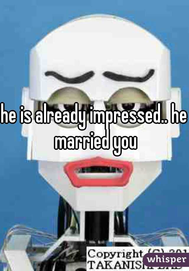 he is already impressed.. he married you