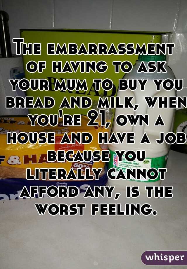 The embarrassment of having to ask your mum to buy you bread and milk, when you're 21, own a house and have a job because you literally cannot afford any, is the worst feeling.
