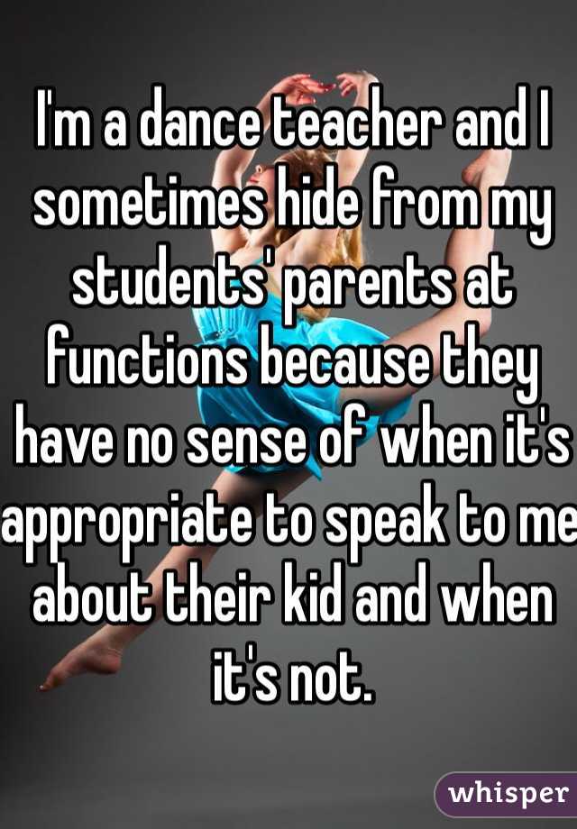 I'm a dance teacher and I sometimes hide from my students' parents at functions because they have no sense of when it's appropriate to speak to me about their kid and when it's not.