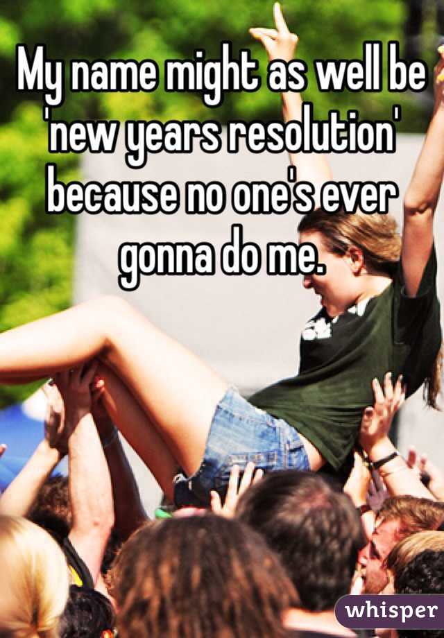 My name might as well be 'new years resolution' because no one's ever gonna do me.
