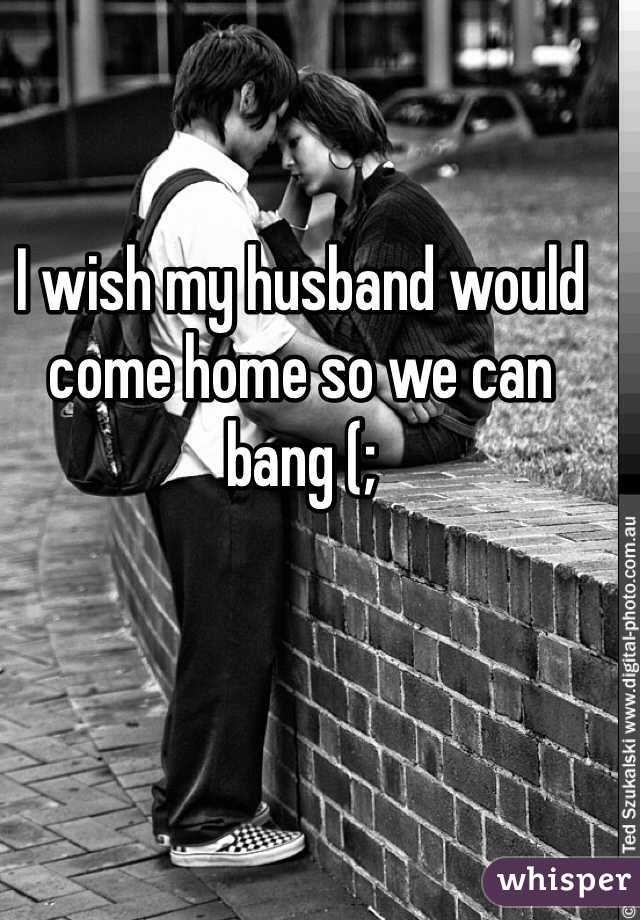 I wish my husband would come home so we can bang (;