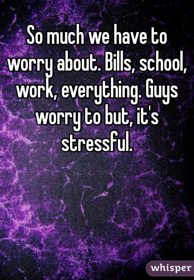 So much we have to worry about. Bills, school, work, everything. Guys worry to but, it's stressful. 