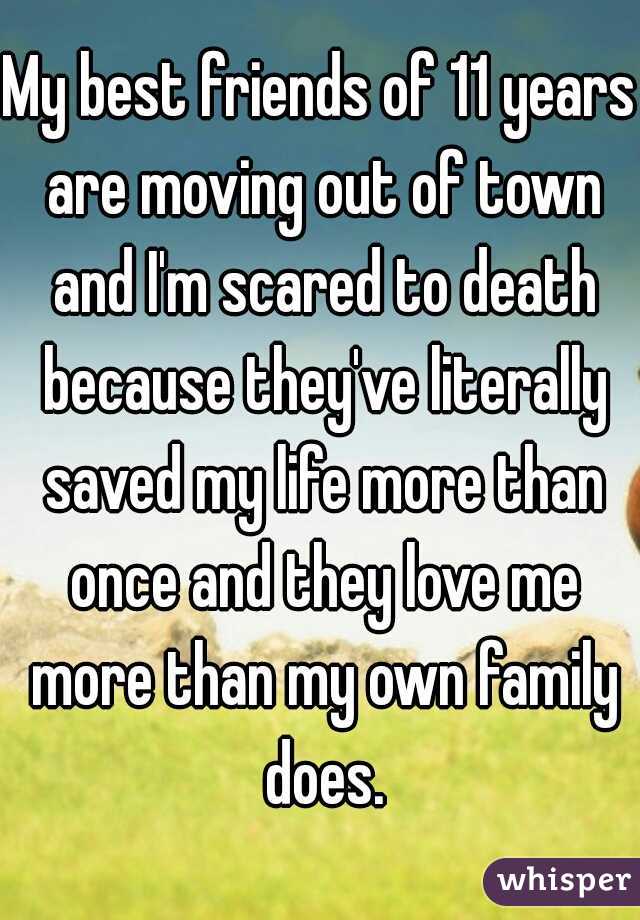 My best friends of 11 years are moving out of town and I'm scared to death because they've literally saved my life more than once and they love me more than my own family does.
