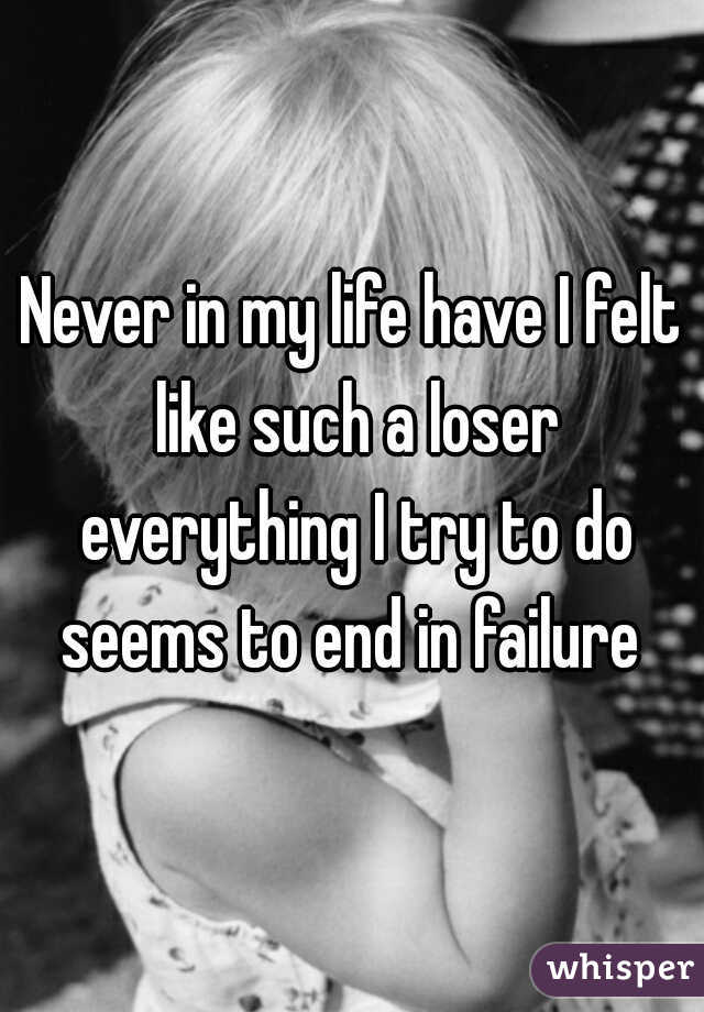Never in my life have I felt like such a loser everything I try to do seems to end in failure 