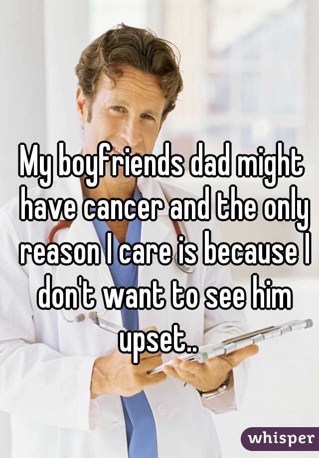My boyfriends dad might have cancer and the only reason I care is because I don't want to see him upset..  