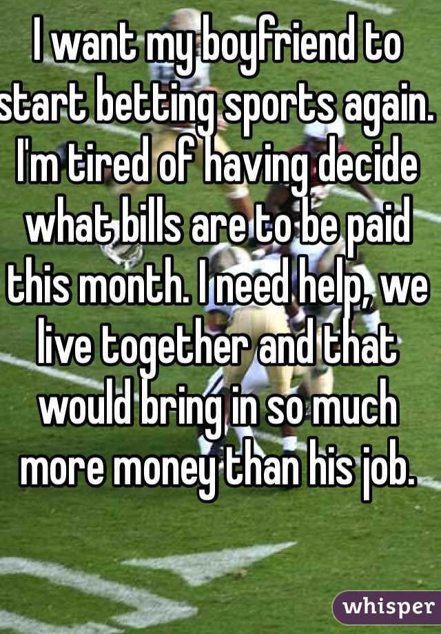 I want my boyfriend to start betting sports again. I'm tired of having decide what bills are to be paid this month. I need help, we live together and that would bring in so much more money than his job. 