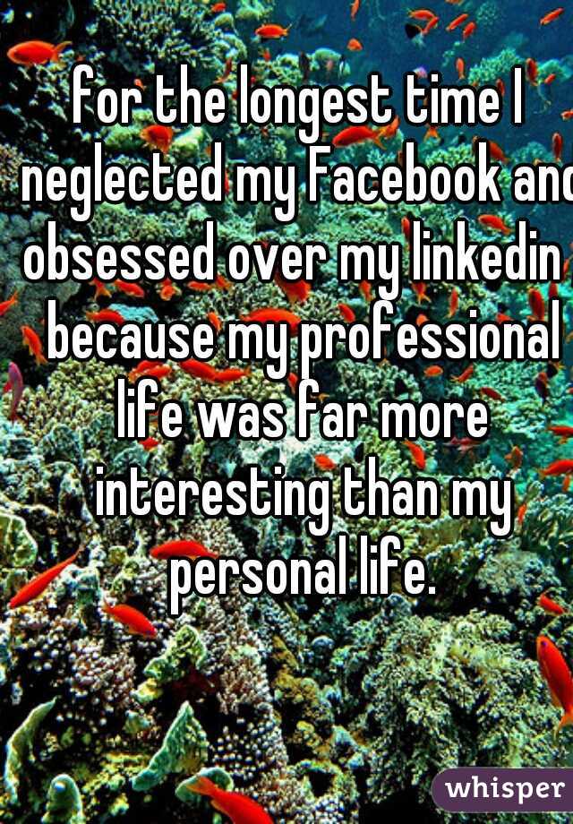 for the longest time I neglected my Facebook and obsessed over my linkedin , because my professional life was far more interesting than my personal life.