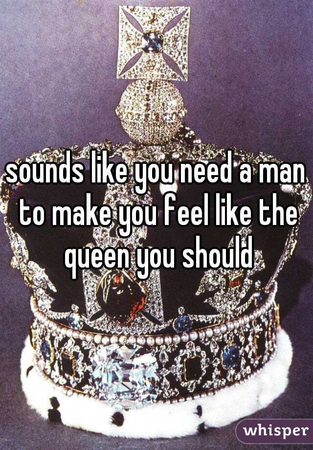 sounds like you need a man to make you feel like the queen you should