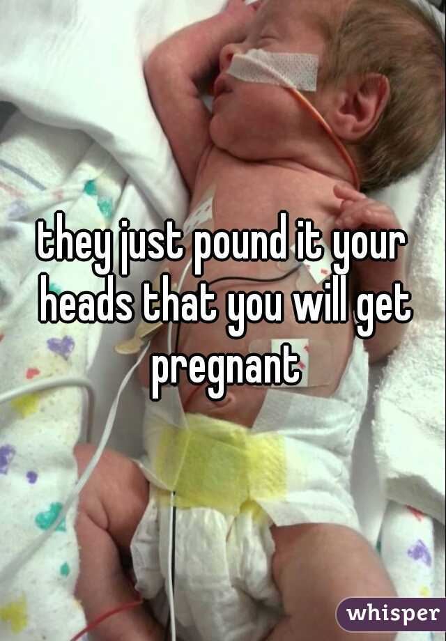 they just pound it your heads that you will get pregnant