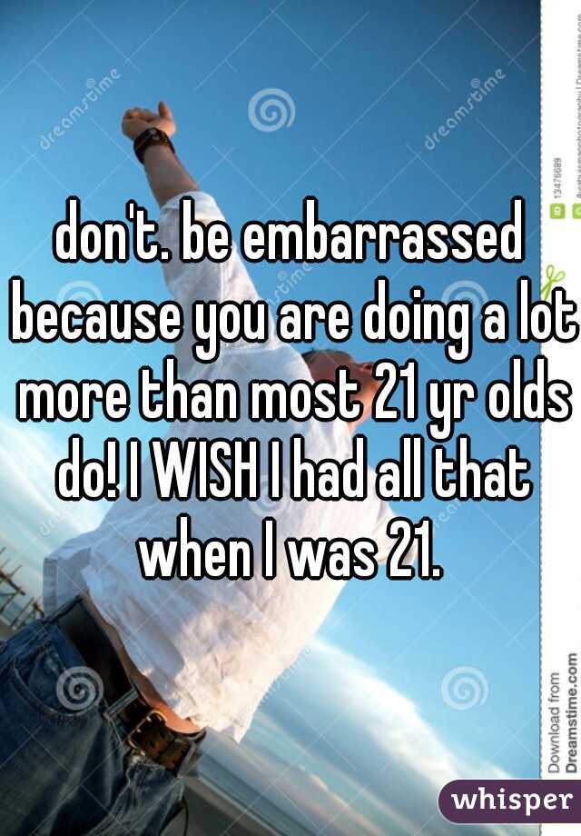 don't. be embarrassed because you are doing a lot more than most 21 yr olds do! I WISH I had all that when I was 21. 