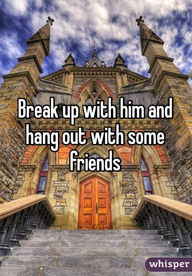 Break up with him and hang out with some friends 