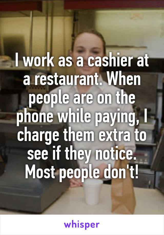 I work as a cashier at a restaurant. When people are on the phone while paying, I charge them extra to see if they notice. Most people don't!