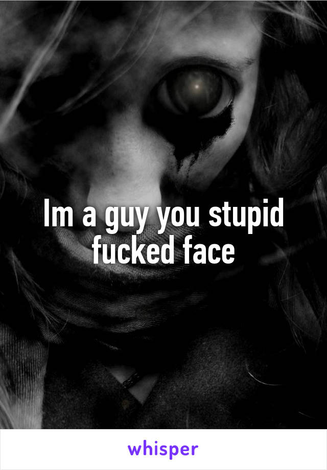 Im a guy you stupid fucked face