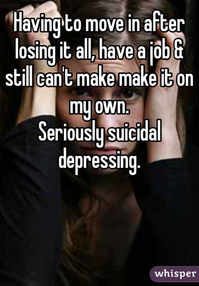 Having to move in after losing it all, have a job & still can't make make it on my own. 
Seriously suicidal depressing. 