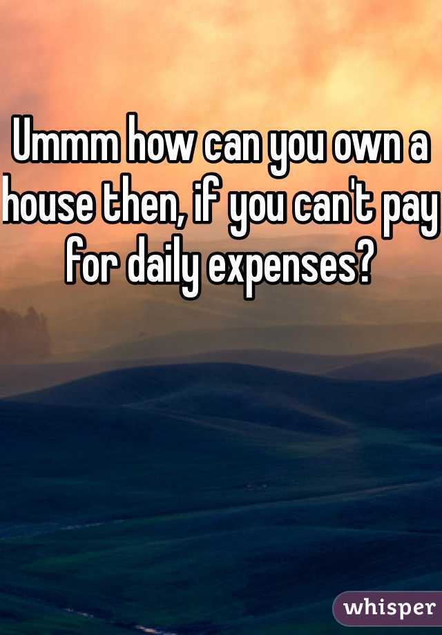 Ummm how can you own a house then, if you can't pay for daily expenses?