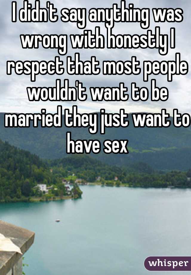 I didn't say anything was wrong with honestly I respect that most people wouldn't want to be married they just want to have sex