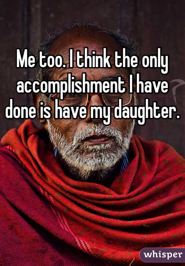 Me too. I think the only accomplishment I have done is have my daughter. 