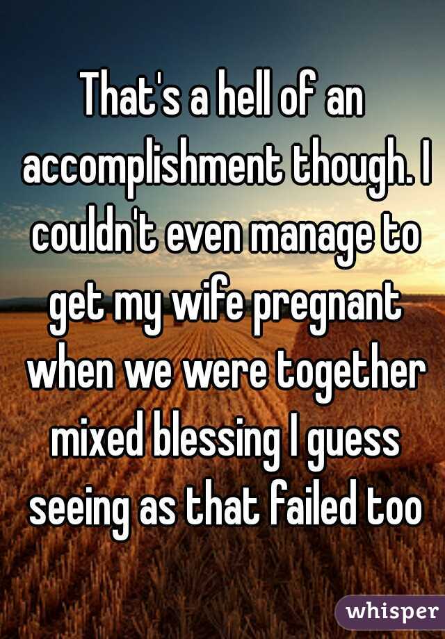 That's a hell of an accomplishment though. I couldn't even manage to get my wife pregnant when we were together mixed blessing I guess seeing as that failed too