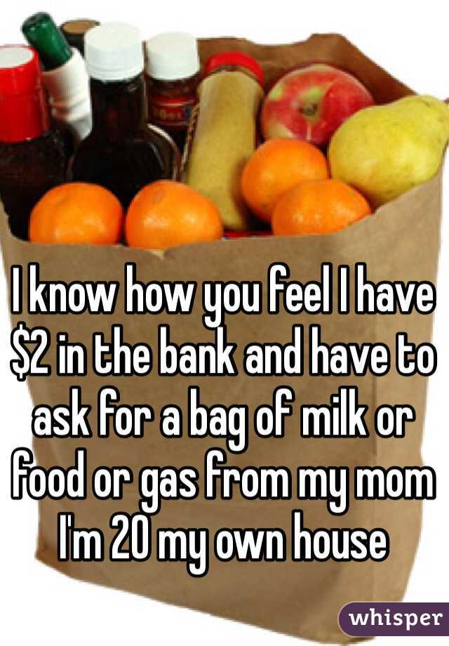 I know how you feel I have $2 in the bank and have to ask for a bag of milk or food or gas from my mom I'm 20 my own house 