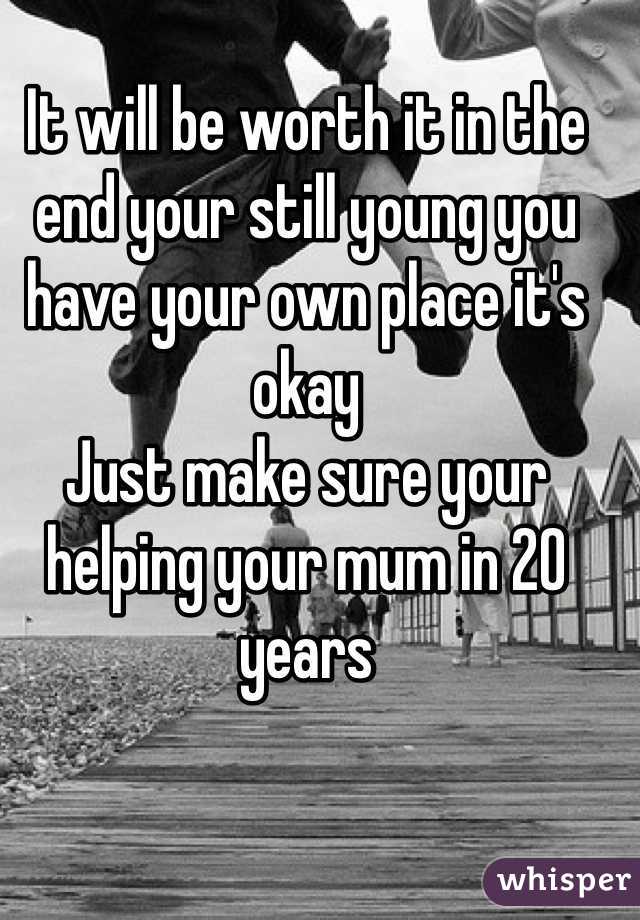 It will be worth it in the end your still young you have your own place it's okay 
Just make sure your helping your mum in 20 years