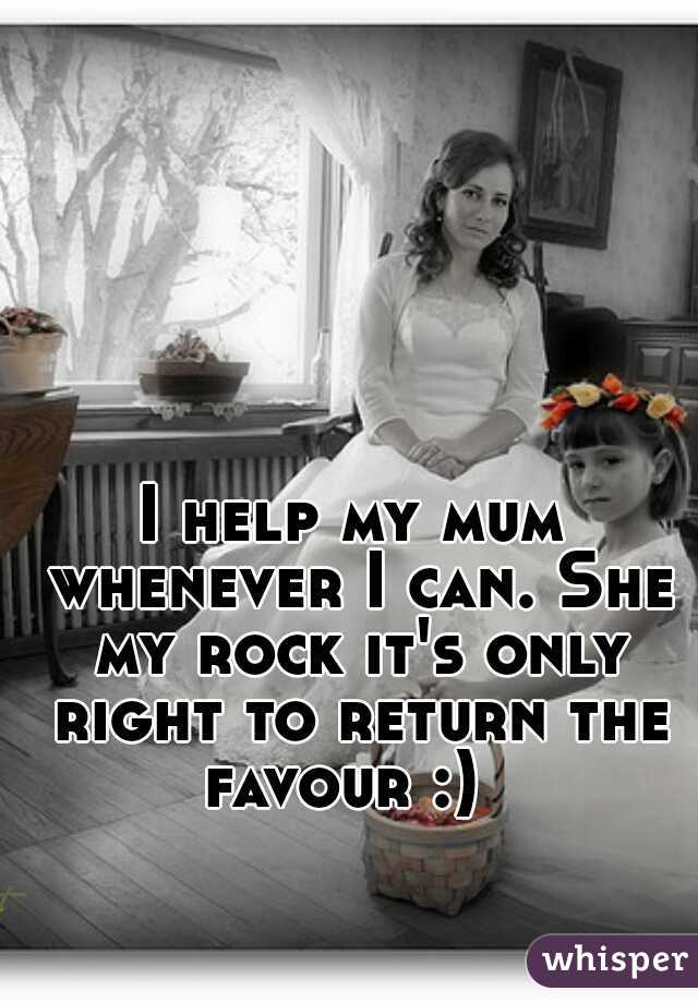 I help my mum whenever I can. She my rock it's only right to return the favour :)  