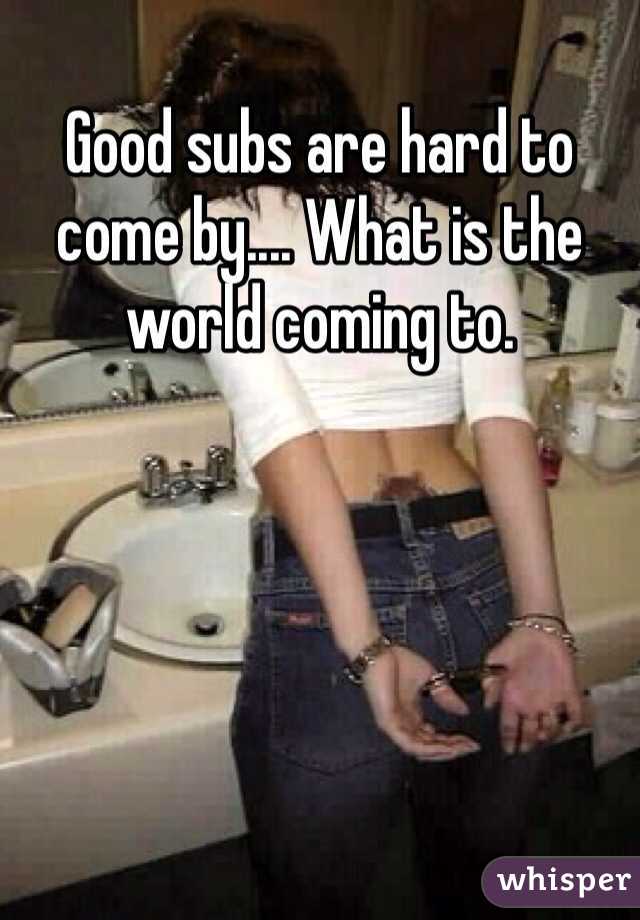 Good subs are hard to come by.... What is the world coming to.