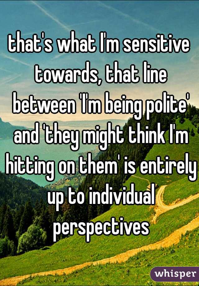 that's what I'm sensitive towards, that line between 'I'm being polite' and 'they might think I'm hitting on them' is entirely up to individual perspectives