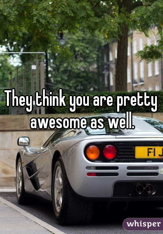They think you are pretty awesome as well.