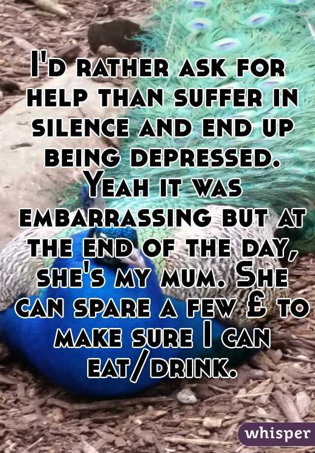 I'd rather ask for help than suffer in silence and end up being depressed. Yeah it was embarrassing but at the end of the day, she's my mum. She can spare a few £ to make sure I can eat/drink.