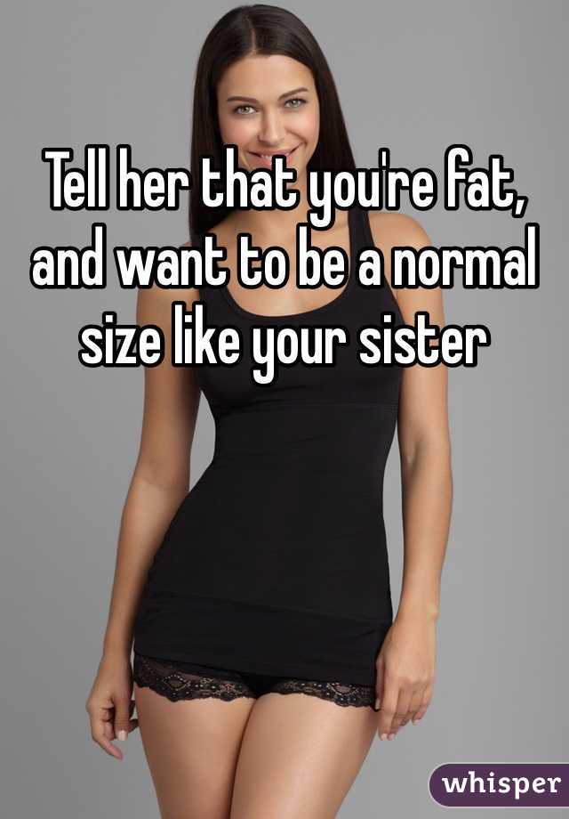 Tell her that you're fat, and want to be a normal size like your sister