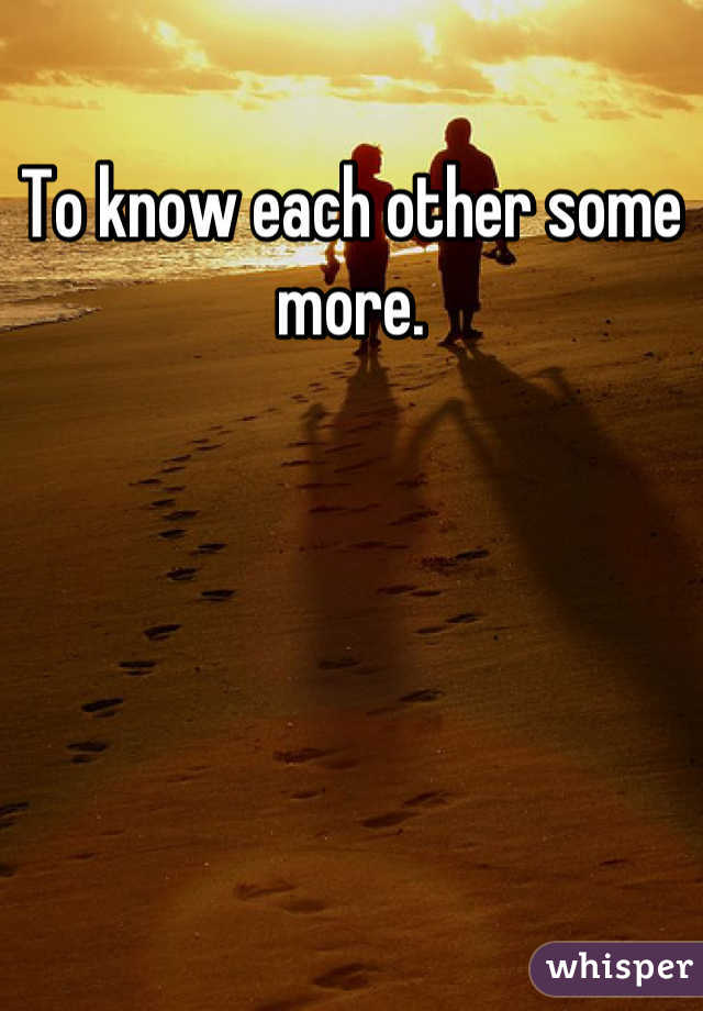 To know each other some more.