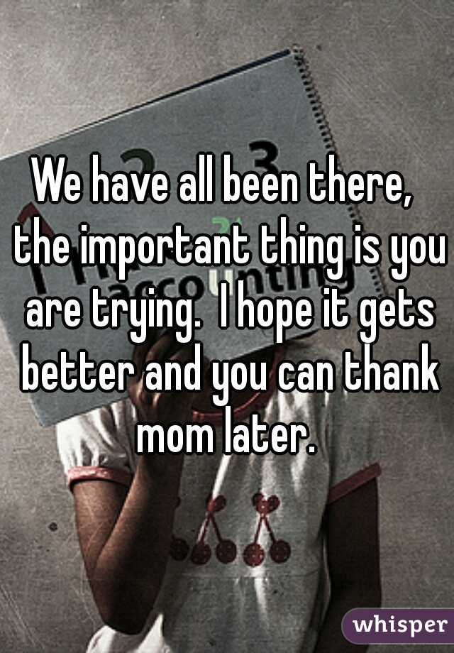 We have all been there,  the important thing is you are trying.  I hope it gets better and you can thank mom later. 