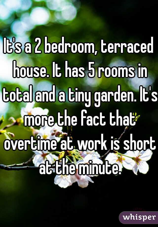 It's a 2 bedroom, terraced house. It has 5 rooms in total and a tiny garden. It's more the fact that overtime at work is short at the minute.