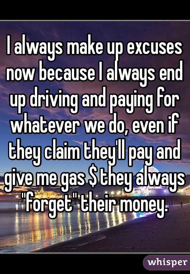 I always make up excuses now because I always end up driving and paying for whatever we do, even if they claim they'll pay and give me gas $ they always "forget" their money. 