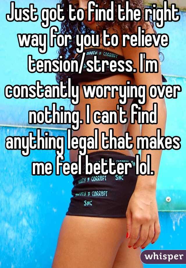Just got to find the right way for you to relieve tension/stress. I'm constantly worrying over nothing. I can't find anything legal that makes me feel better lol.