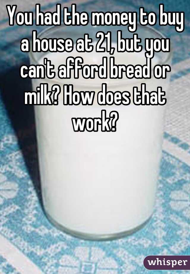 You had the money to buy a house at 21, but you can't afford bread or milk? How does that work?